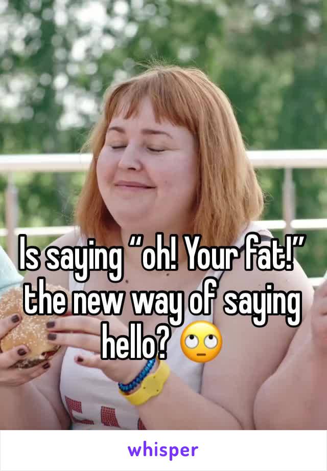 Is saying “oh! Your fat!” the new way of saying hello? 🙄
