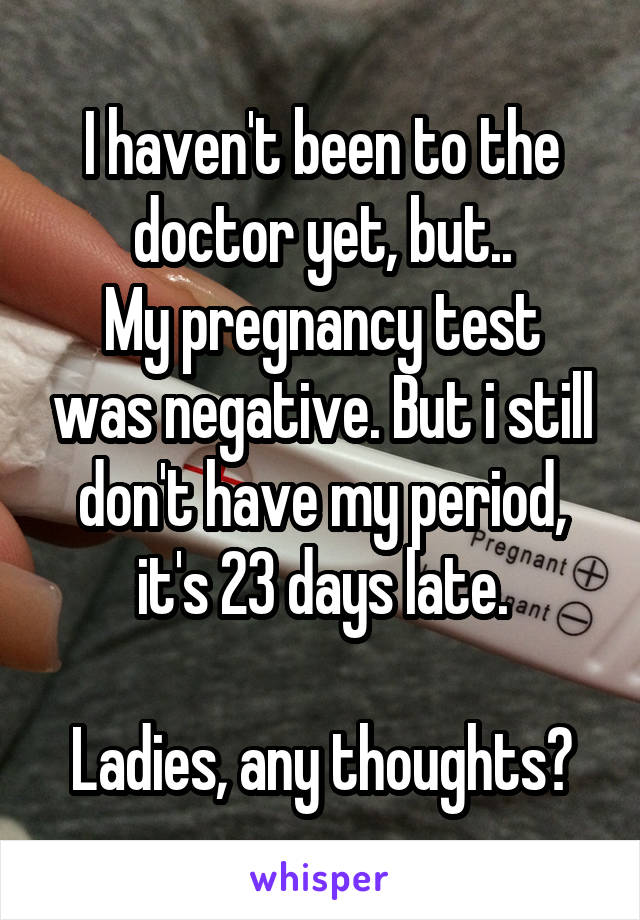 I haven't been to the doctor yet, but..
My pregnancy test was negative. But i still don't have my period, it's 23 days late.

Ladies, any thoughts?