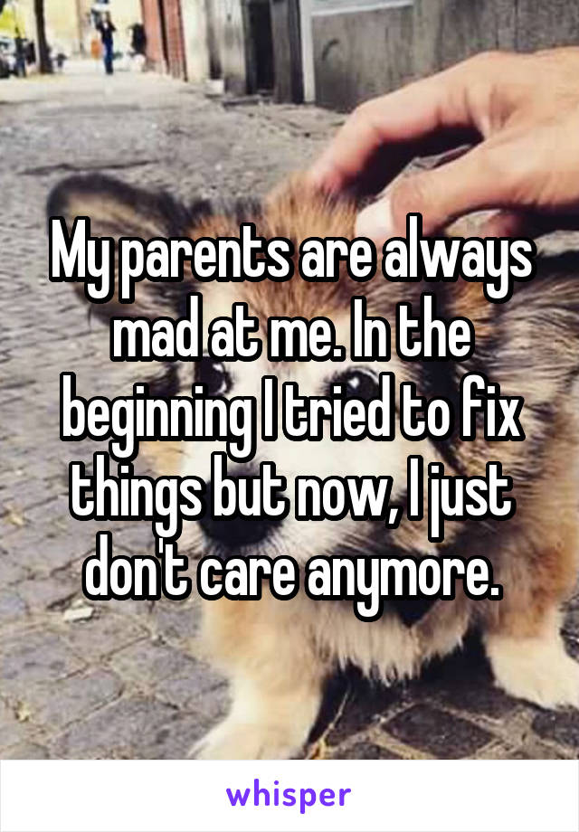 My parents are always mad at me. In the beginning I tried to fix things but now, I just don't care anymore.