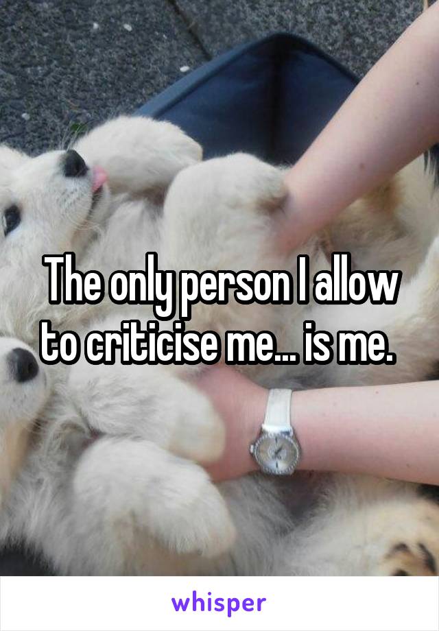 The only person I allow to criticise me... is me. 