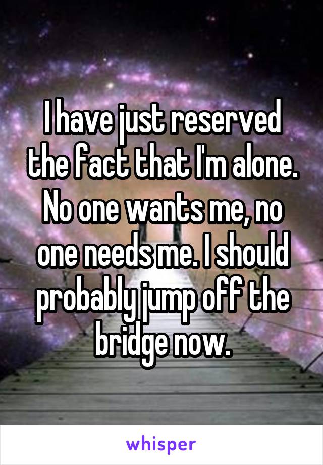 I have just reserved the fact that I'm alone. No one wants me, no one needs me. I should probably jump off the bridge now.