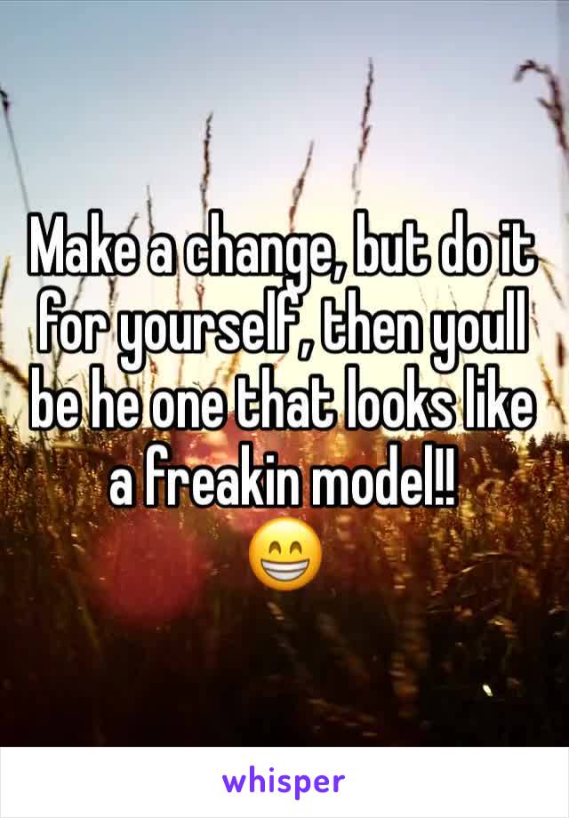 Make a change, but do it for yourself, then youll be he one that looks like a freakin model!!
😁