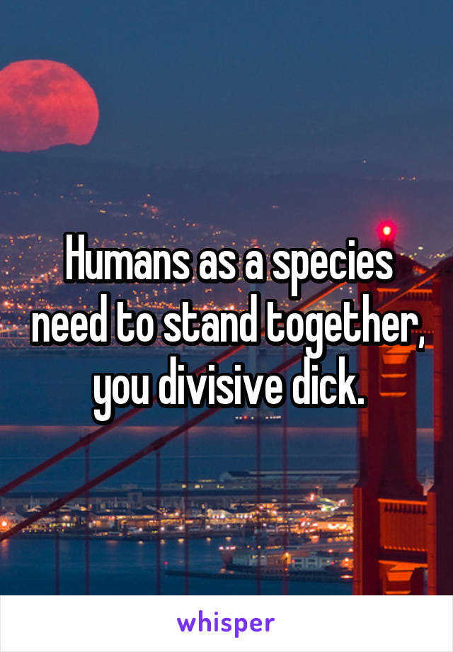 Humans as a species need to stand together, you divisive dick.