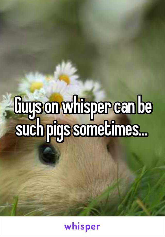 Guys on whisper can be such pigs sometimes... 