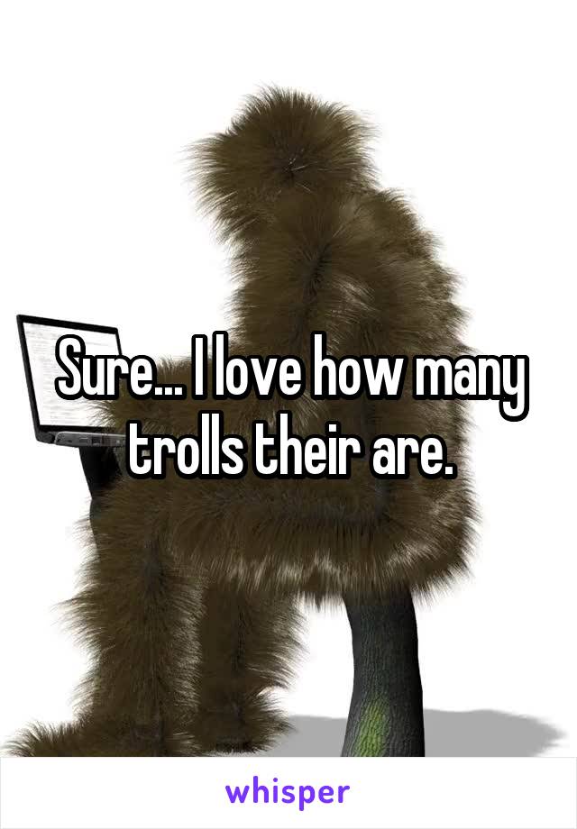 Sure... I love how many trolls their are.
