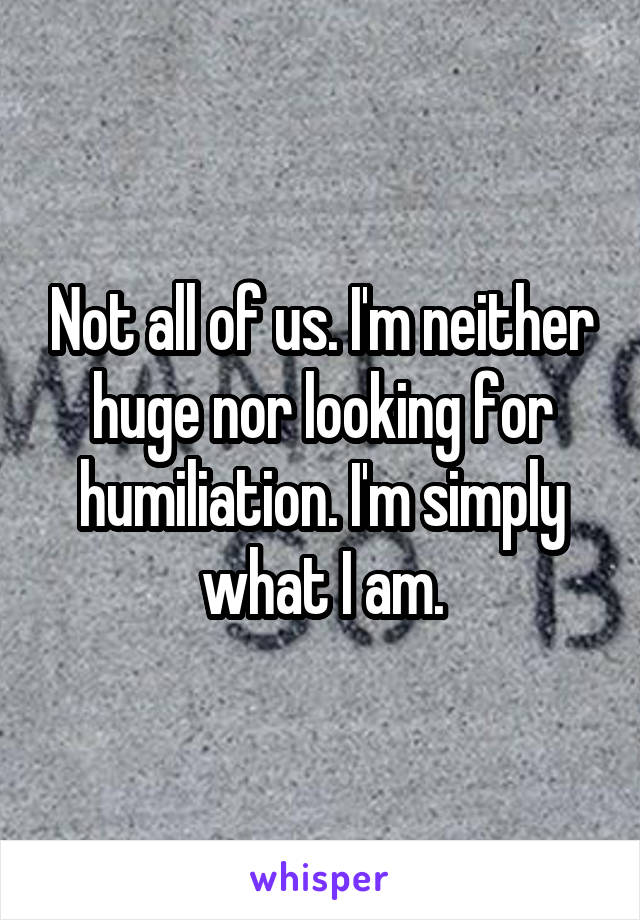 Not all of us. I'm neither huge nor looking for humiliation. I'm simply what I am.