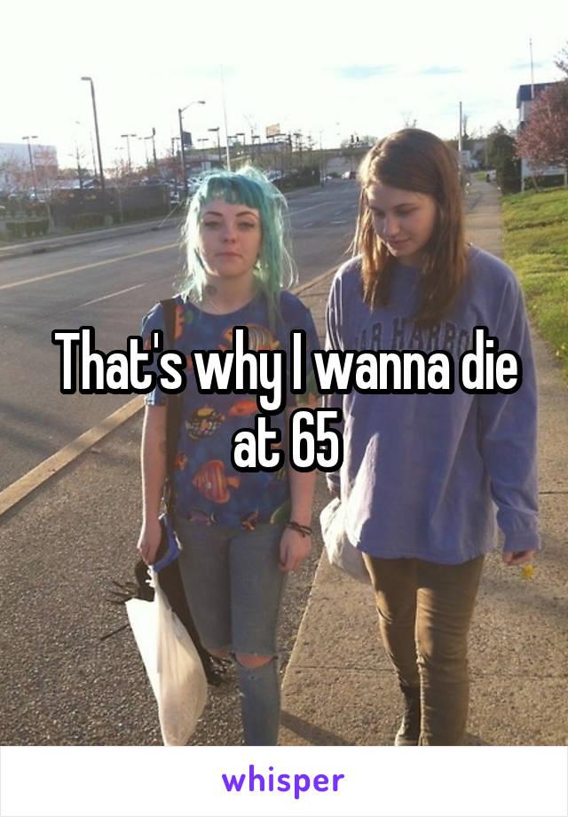 That's why I wanna die at 65