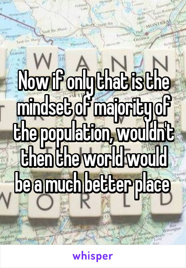 Now if only that is the mindset of majority of the population, wouldn't then the world would be a much better place 