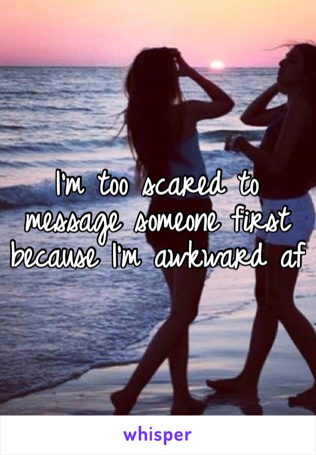 I’m too scared to message someone first because I’m awkward af