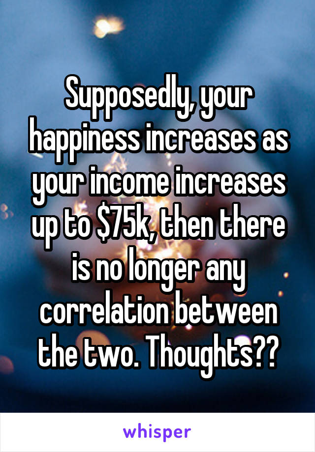 Supposedly, your happiness increases as your income increases up to $75k, then there is no longer any correlation between the two. Thoughts??