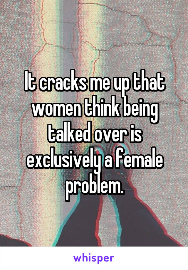 It cracks me up that women think being talked over is exclusively a female problem.