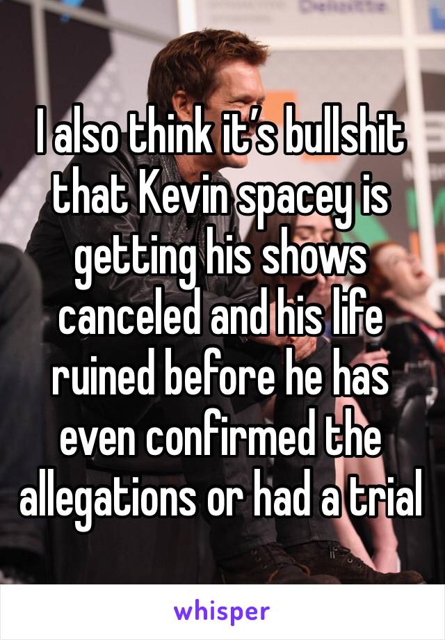 I also think it’s bullshit that Kevin spacey is getting his shows canceled and his life ruined before he has even confirmed the allegations or had a trial