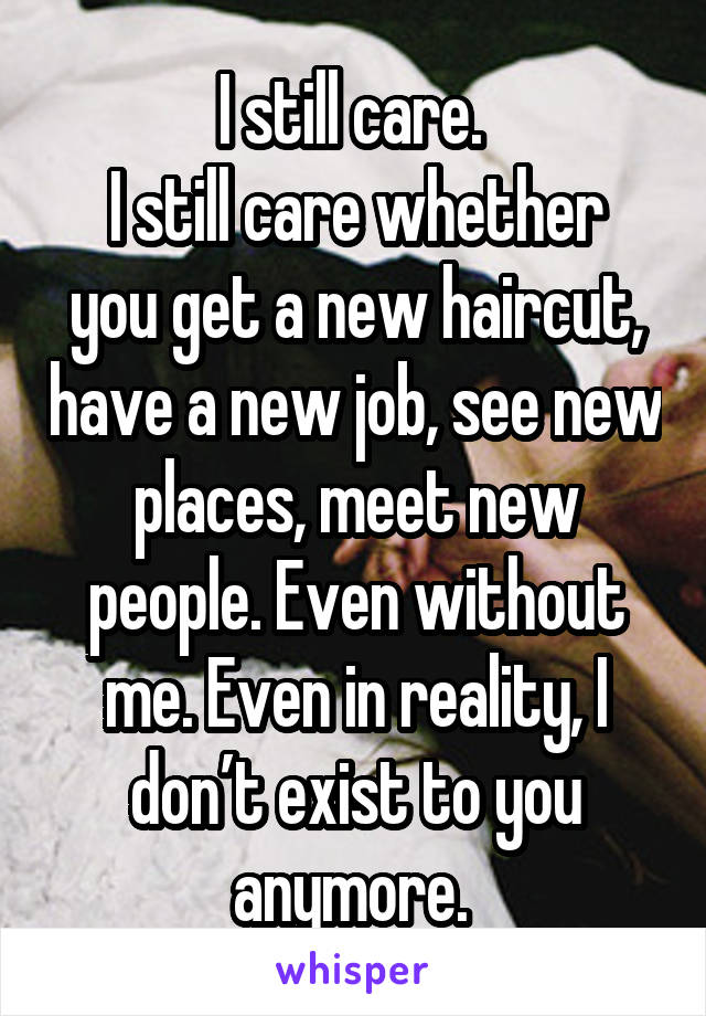 I still care. 
I still care whether you get a new haircut, have a new job, see new places, meet new people. Even without me. Even in reality, I don’t exist to you anymore. 