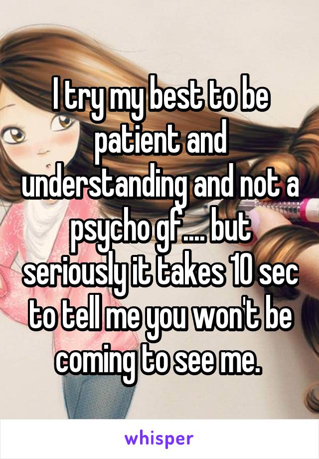 I try my best to be patient and understanding and not a psycho gf.... but seriously it takes 10 sec to tell me you won't be coming to see me. 