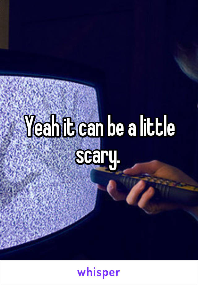 Yeah it can be a little scary. 