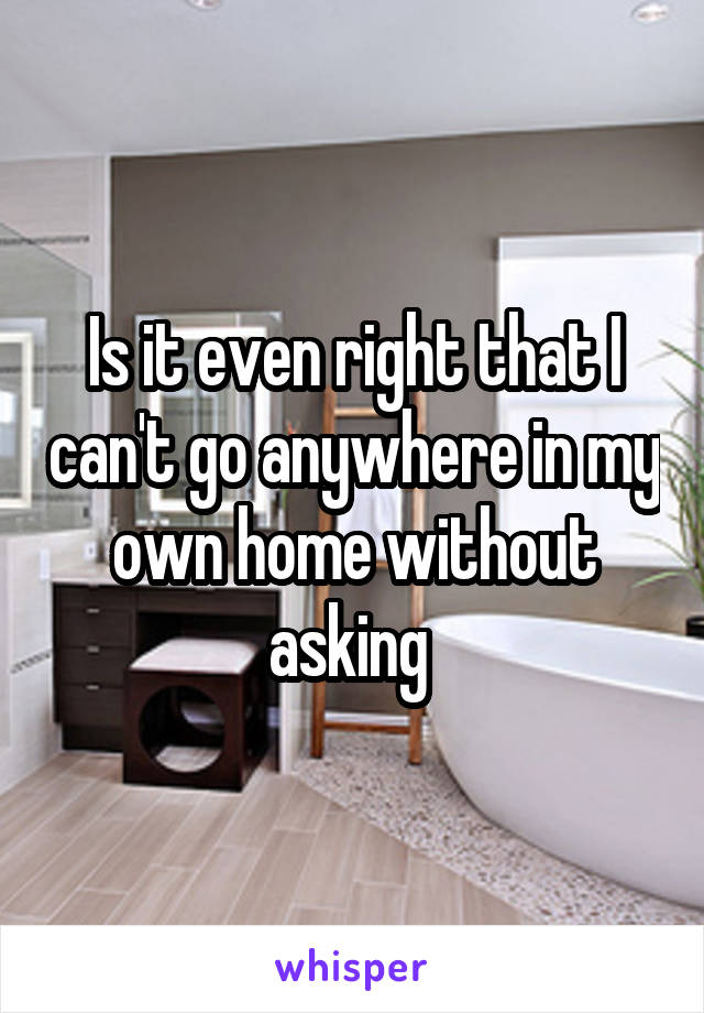 Is it even right that I can't go anywhere in my own home without asking 