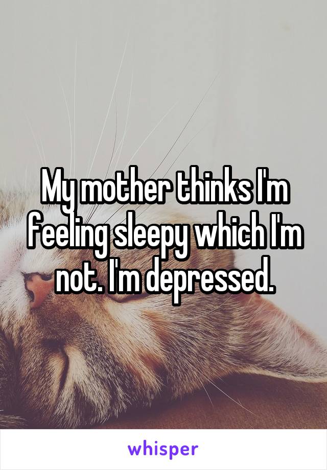 My mother thinks I'm feeling sleepy which I'm not. I'm depressed.