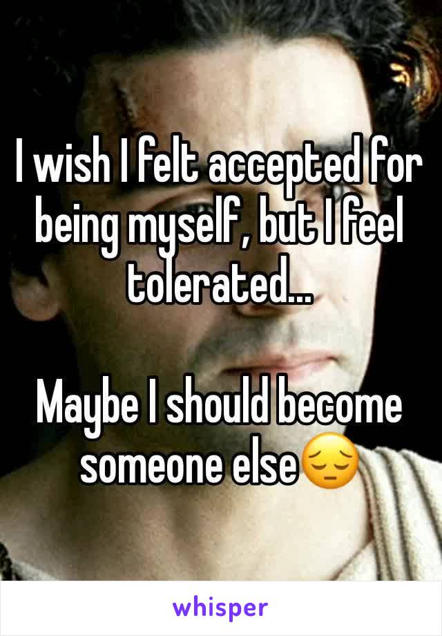 I wish I felt accepted for being myself, but I feel tolerated...

Maybe I should become someone else😔