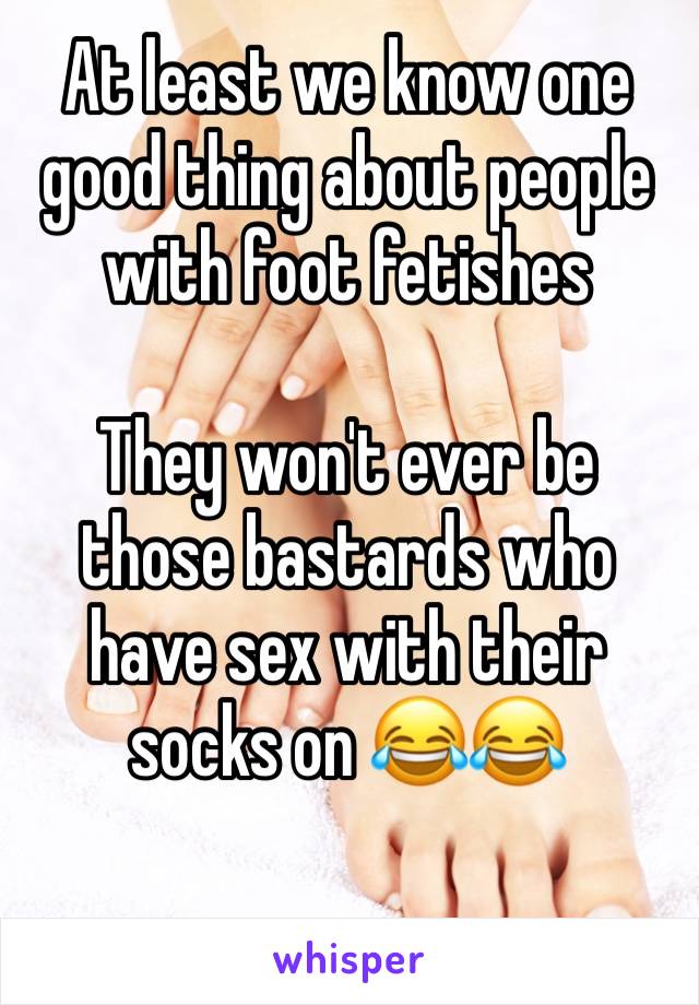 At least we know one good thing about people with foot fetishes 

They won't ever be those bastards who have sex with their socks on 😂😂