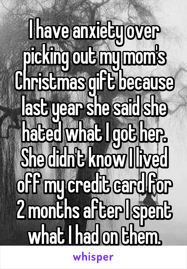 I have anxiety over picking out my mom's Christmas gift because last year she said she hated what I got her. She didn't know I lived off my credit card for 2 months after I spent what I had on them.