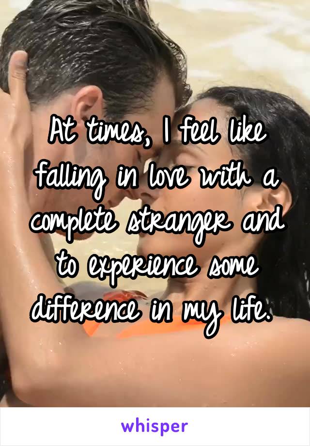 At times, I feel like falling in love with a complete stranger and to experience some difference in my life. 