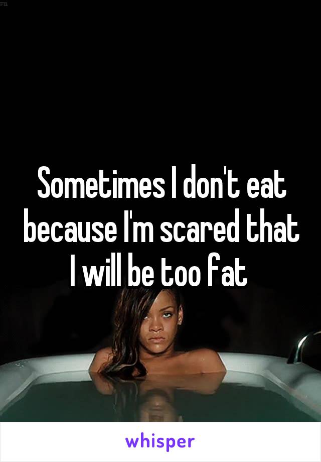 Sometimes I don't eat because I'm scared that I will be too fat 