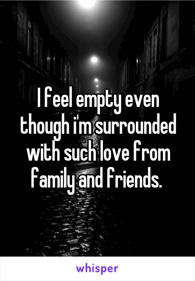 I feel empty even though i'm surrounded with such love from family and friends. 