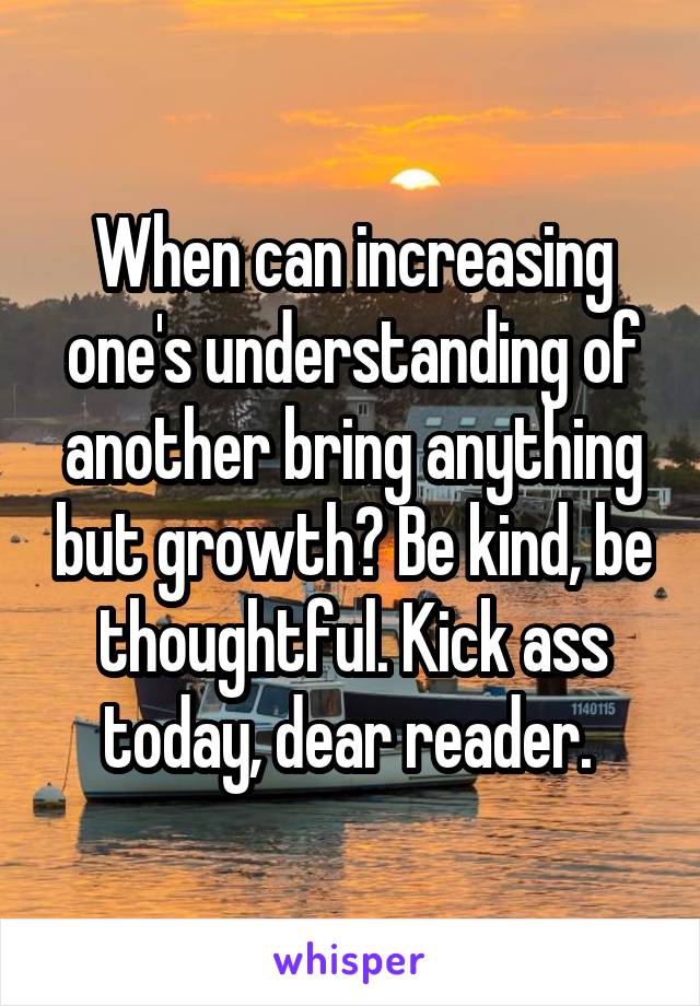 When can increasing one's understanding of another bring anything but growth? Be kind, be thoughtful. Kick ass today, dear reader. 