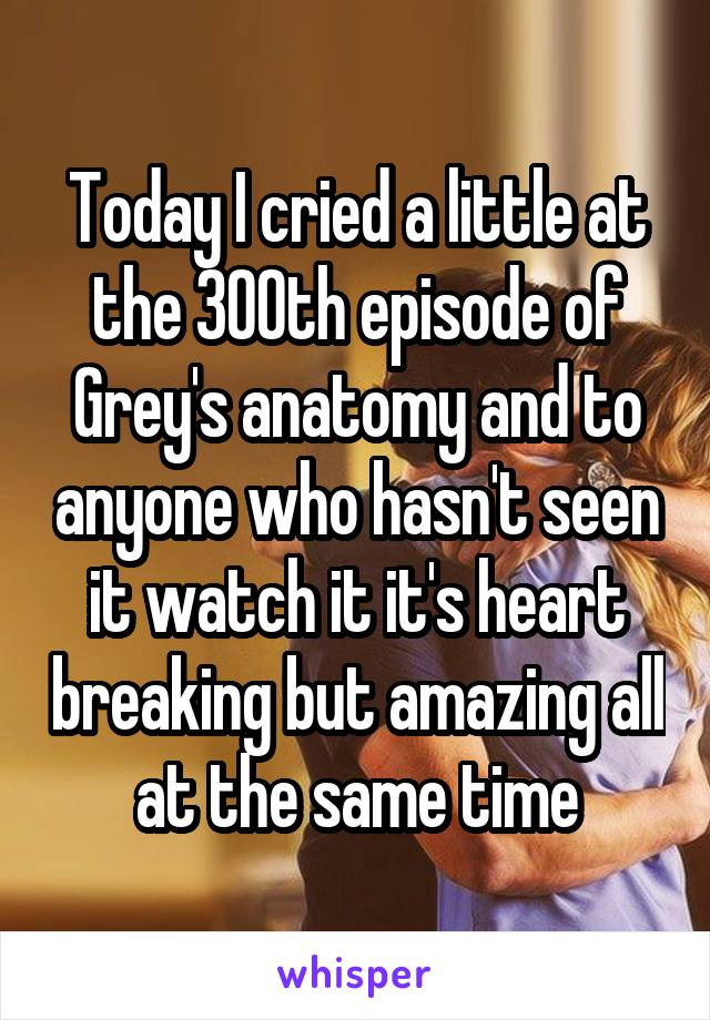 Today I cried a little at the 300th episode of Grey's anatomy and to anyone who hasn't seen it watch it it's heart breaking but amazing all at the same time