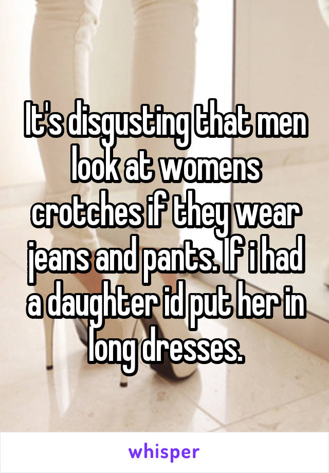 It's disgusting that men look at womens crotches if they wear jeans and pants. If i had a daughter id put her in long dresses.
