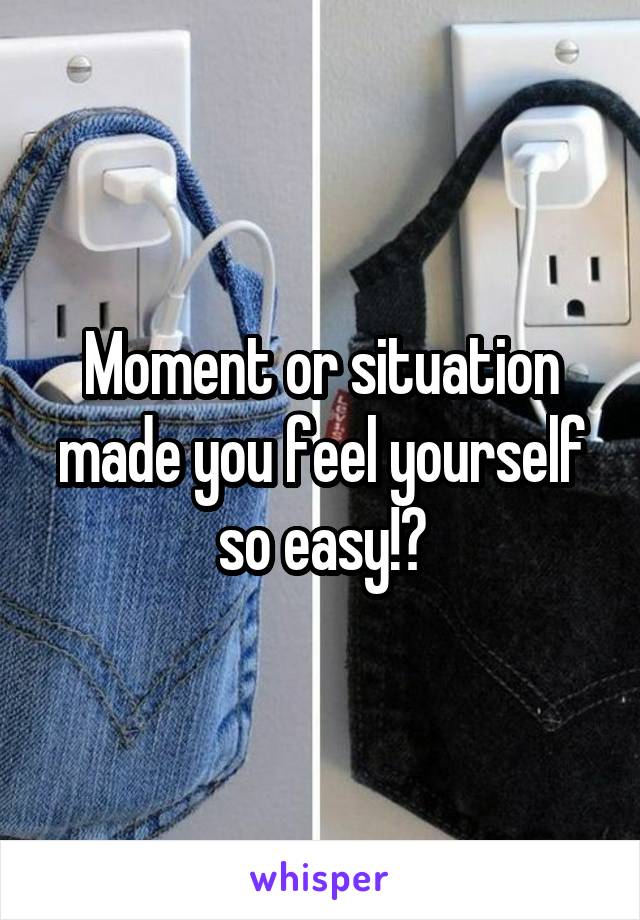Moment or situation made you feel yourself so easy!?
