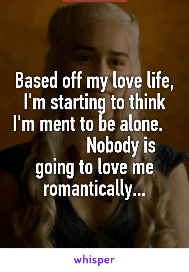 Based off my love life, I'm starting to think I'm ment to be alone.                Nobody is going to love me romantically...