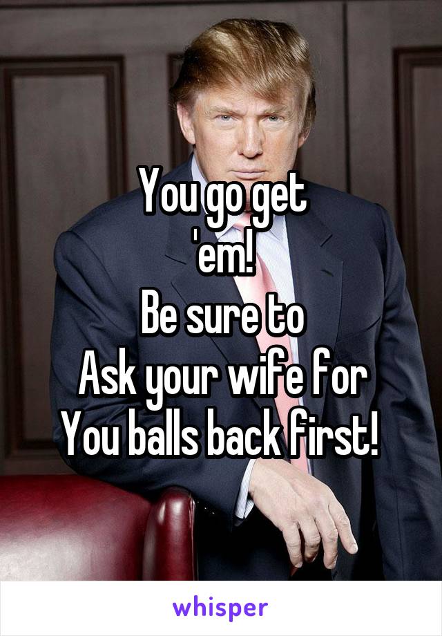 You go get
'em!
Be sure to
Ask your wife for
You balls back first! 