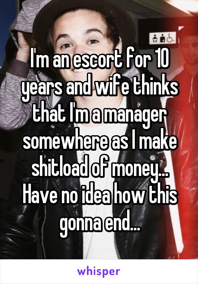 I'm an escort for 10 years and wife thinks that I'm a manager somewhere as I make shitload of money... Have no idea how this gonna end...