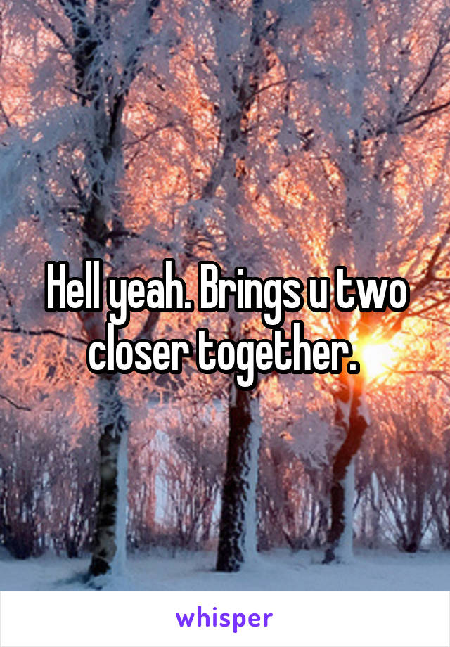 Hell yeah. Brings u two closer together. 