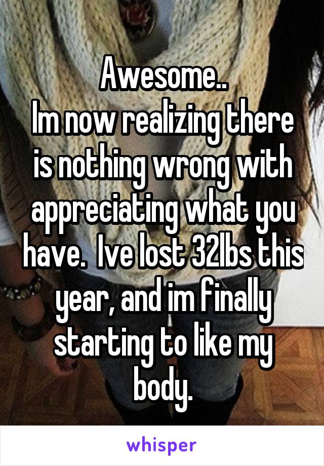 Awesome..
Im now realizing there is nothing wrong with appreciating what you have.  Ive lost 32lbs this year, and im finally starting to like my body.