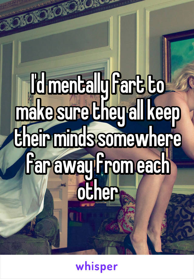 I'd mentally fart to make sure they all keep their minds somewhere far away from each other