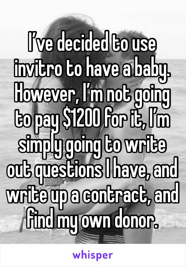 I’ve decided to use invitro to have a baby. However, I’m not going to pay $1200 for it, I’m simply going to write out questions I have, and write up a contract, and find my own donor. 