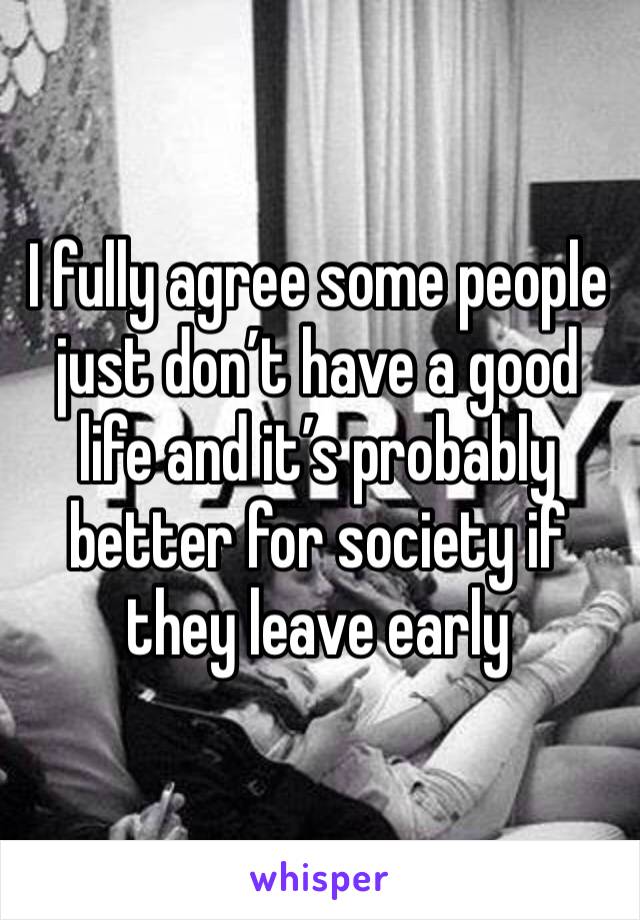 I fully agree some people just don’t have a good life and it’s probably better for society if they leave early