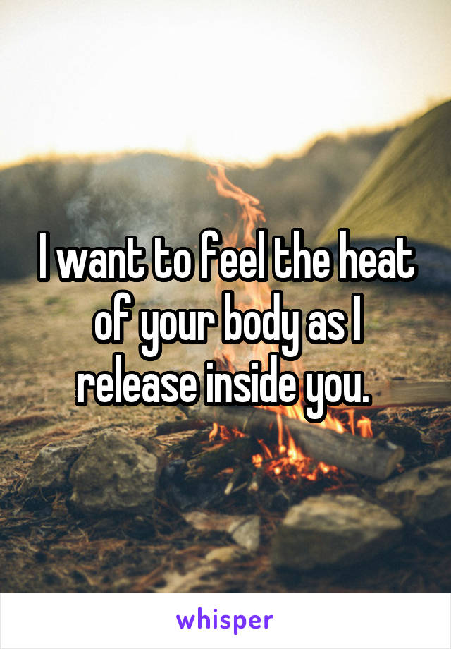 I want to feel the heat of your body as I release inside you. 