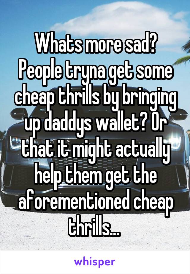 Whats more sad? People tryna get some cheap thrills by bringing up daddys wallet? Or that it might actually help them get the aforementioned cheap thrills... 