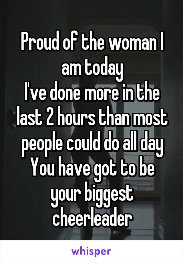 Proud of the woman I am today
I've done more in the last 2 hours than most people could do all day
You have got to be your biggest cheerleader
