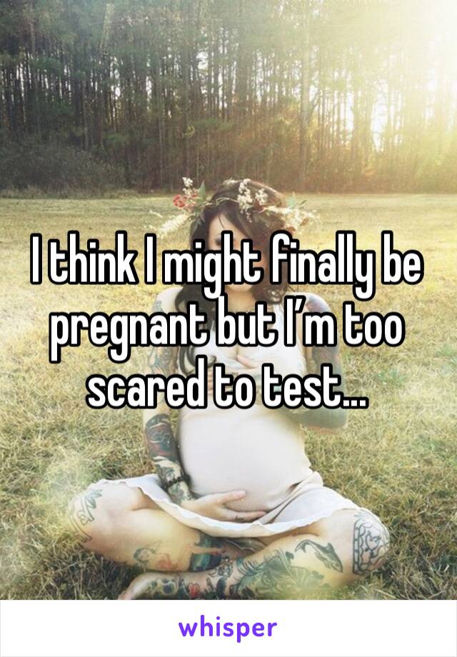I think I might finally be pregnant but I’m too scared to test...