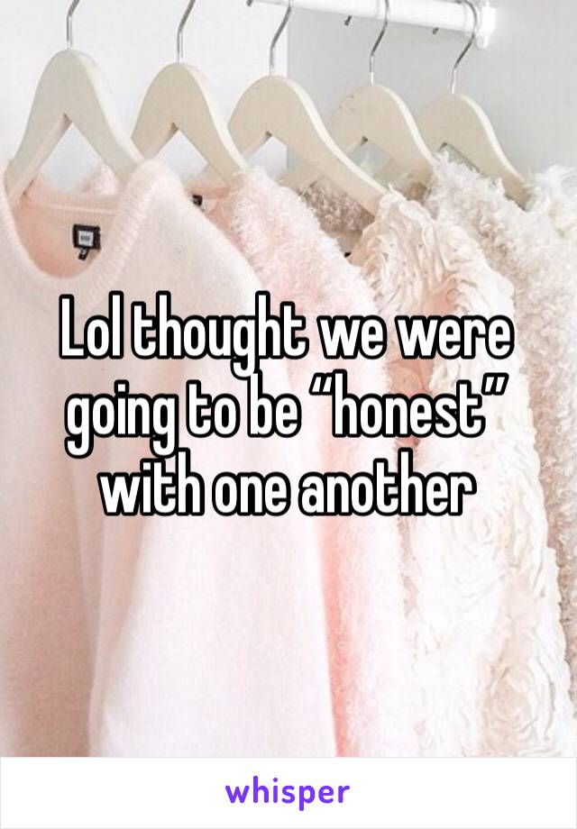 Lol thought we were going to be “honest” with one another 