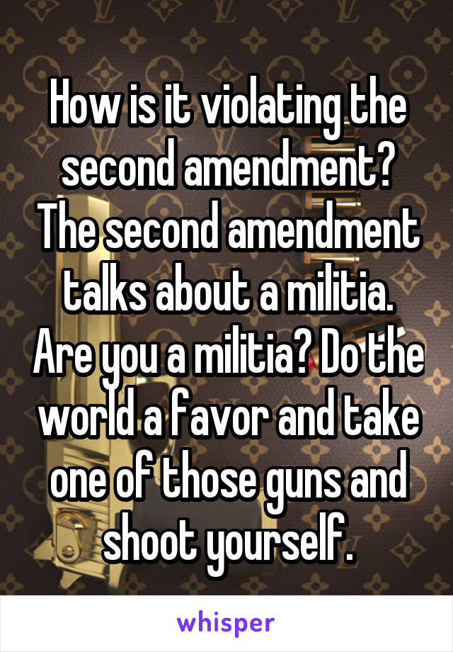How is it violating the second amendment? The second amendment talks about a militia. Are you a militia? Do the world a favor and take one of those guns and shoot yourself.