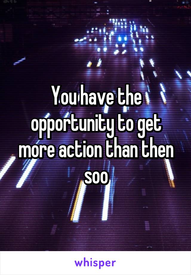You have the opportunity to get more action than then soo