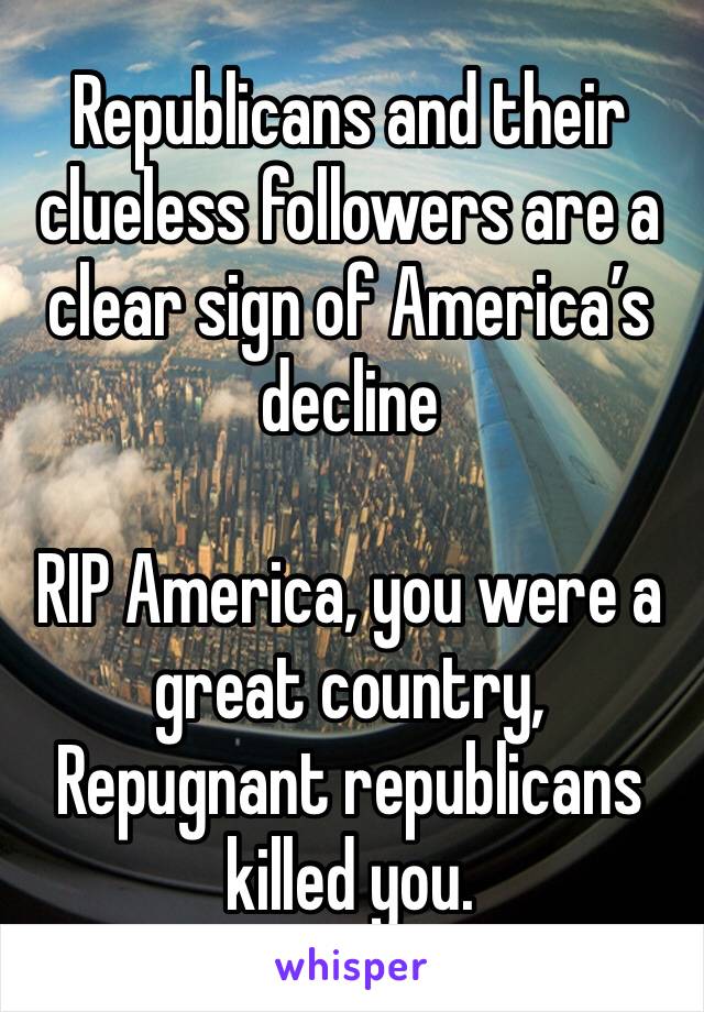 Republicans and their clueless followers are a clear sign of America’s decline 

RIP America, you were a great country, Repugnant republicans killed you. 