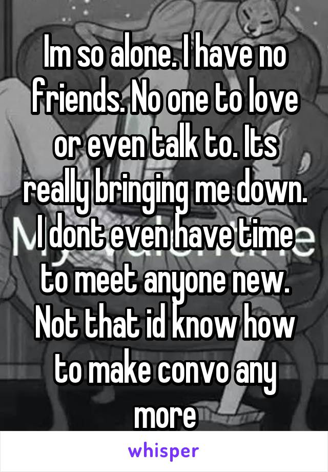 Im so alone. I have no friends. No one to love or even talk to. Its really bringing me down. I dont even have time to meet anyone new. Not that id know how to make convo any more