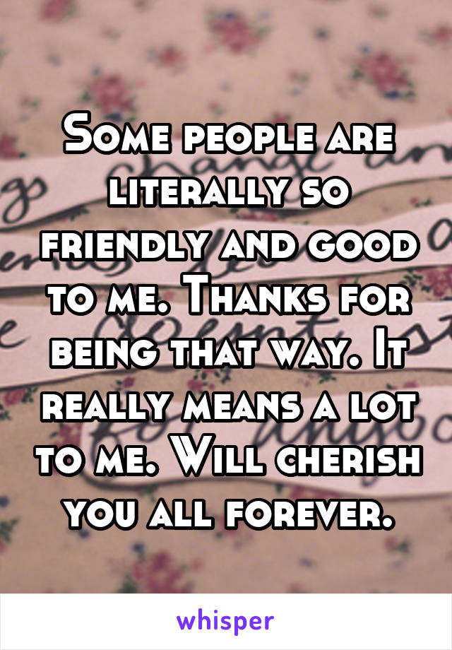 Some people are literally so friendly and good to me. Thanks for being that way. It really means a lot to me. Will cherish you all forever.