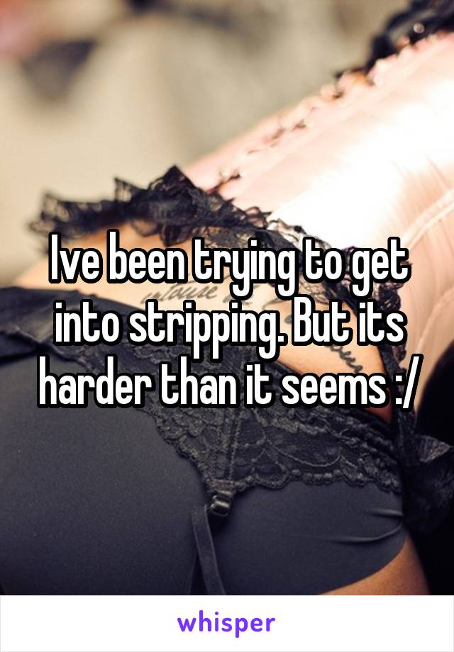 Ive been trying to get into stripping. But its harder than it seems :/